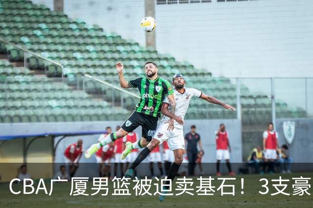 CBA广厦男篮被迫卖基石！3支豪门争抢胡金秋，家乡球队成隐藏黑马